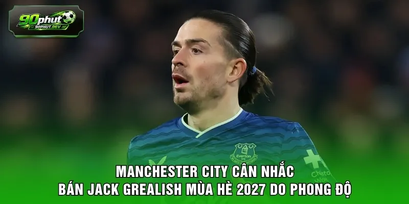 Manchester City cân nhắc bán Jack Grealish mùa hè 2027 do phong độ